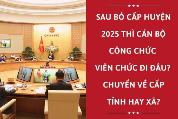 Sau bỏ cấp huyện 2025 thì cán bộ công chức viên chức đi đâu? Chuyển về cấp tỉnh hay xã?