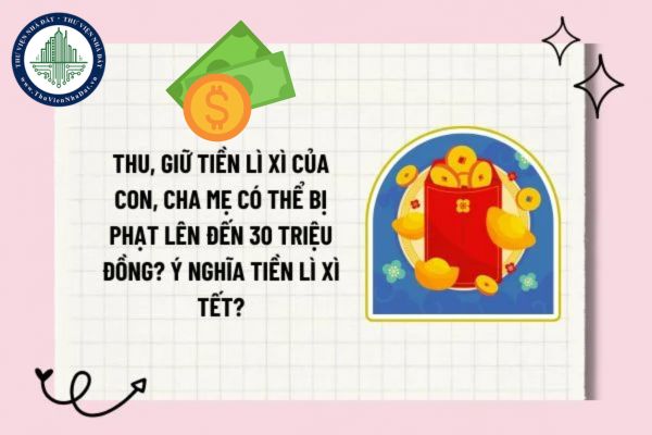 Thu, giữ tiền lì xì của con, cha mẹ có thể bị phạt lên đến 30 triệu đồng? Ý nghĩa tiền lì xì Tết?