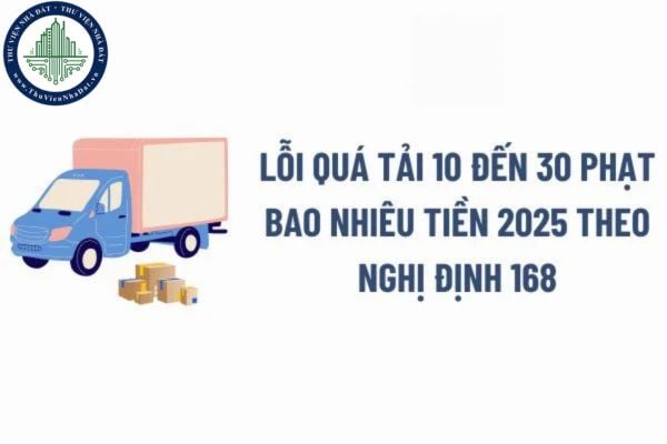 Lỗi quá tải 10 đến 30 phạt bao nhiêu tiền 2025 theo Nghị định 168 đối với xe ô tô vận chuyển hàng hóa?