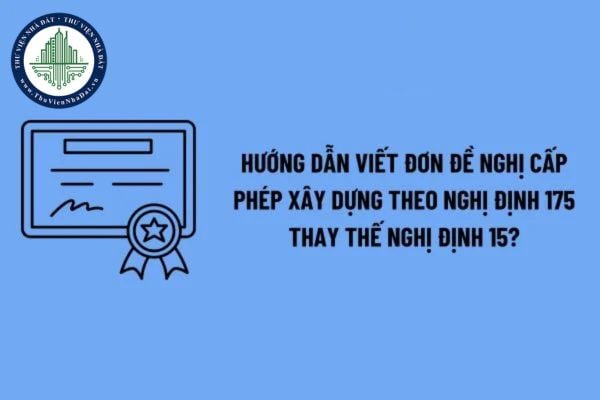 Hướng dẫn viết đơn đề nghị cấp phép xây dựng theo Nghị định 175 thay thế Nghị định 15 chi tiết? 