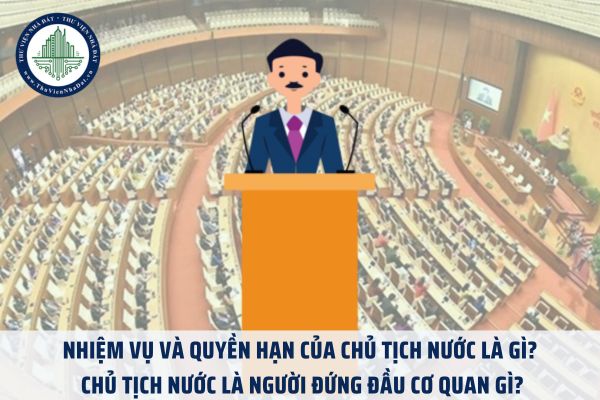 Nhiệm vụ và quyền hạn của Chủ tịch nước là gì? Chủ tịch nước là người đứng đầu cơ quan gì?