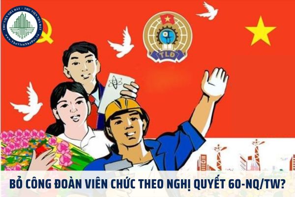 Bỏ công đoàn viên chức theo Nghị quyết 60-NQ/TW?