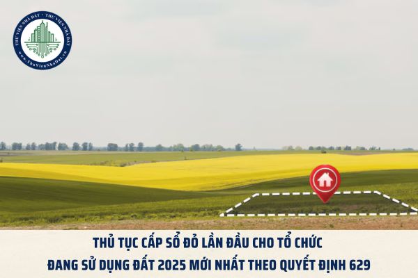 Thủ tục cấp Sổ đỏ lần đầu cho tổ chức đang sử dụng đất 2025 mới nhất theo Quyết định 629