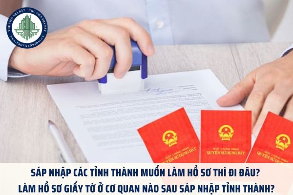 Sáp nhập các tỉnh thành muốn làm hồ sơ thì đi đâu? Làm hồ sơ giấy tờ ở cơ quan nào sau sáp nhập tỉnh thành?