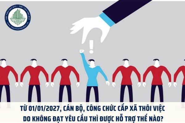Từ 01/01/2027, cán bộ, công chức cấp xã thôi việc do không đạt yêu cầu thì được hỗ trợ thế nào?