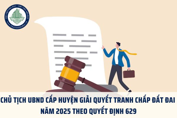 Chủ tịch UBND cấp huyện giải quyết tranh chấp đất đai năm 2025 theo Quyết định 629