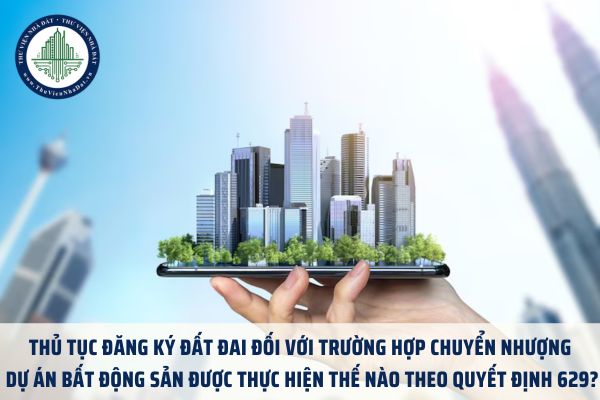 Thủ tục đăng ký đất đai đối với trường hợp chuyển nhượng dự án bất động sản được thực hiện thế nào theo Quyết định 629?
