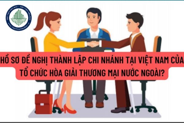 Hồ sơ đề nghị thành lập chi nhánh tại Việt Nam của tổ chức hòa giải thương mại nước ngoài bao gồm những giấy tờ nào?
