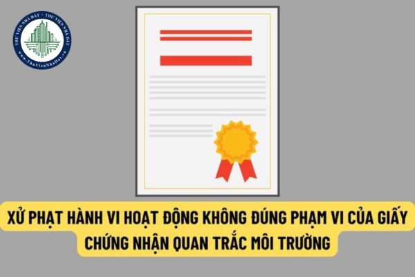Hoạt động không đúng phạm vi của giấy chứng nhận đủ điều kiện hoạt động dịch vụ quan trắc môi trường sẽ bị xử phạt thế nào?