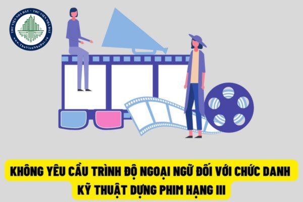 Không yêu cầu trình độ ngoại ngữ đối với chức danh kỹ thuật dựng phim hạng III từ ngày 15/8/2022?