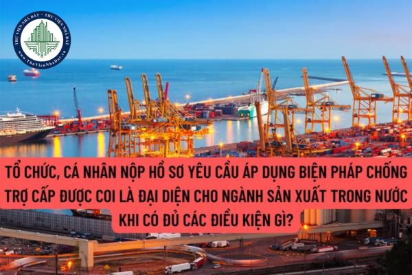 Tổ chức, cá nhân nộp hồ sơ yêu cầu áp dụng biện pháp chống trợ cấp được coi là đại diện cho ngành sản xuất trong nước khi có đủ các điều kiện gì?