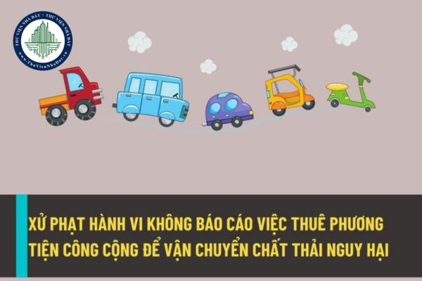 Xử phạt bao nhiêu đối với hành vi không báo cáo việc thuê các phương tiện vận chuyển công cộng để vận chuyển chất thải nguy hại?