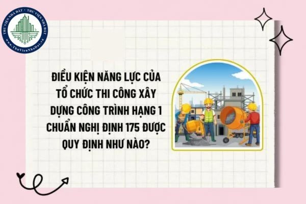 Điều kiện năng lực của tổ chức thi công xây dựng công trình hạng 1 chuẩn Nghị định 175 được quy định như nào?