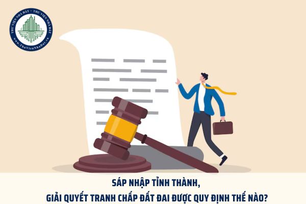 Sáp nhập tỉnh thành, giải quyết tranh chấp đất đai được quy định thế nào?