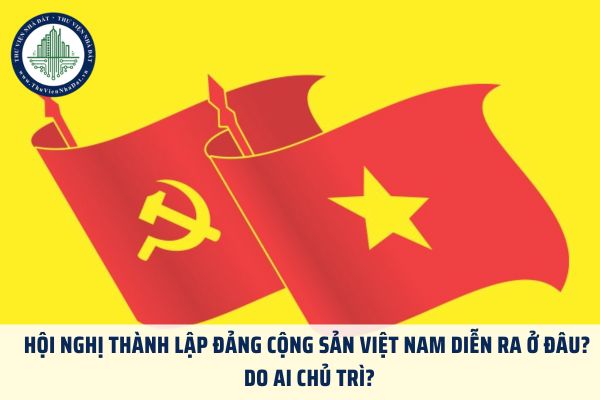 Hội nghị thành lập Đảng Cộng sản Việt Nam diễn ra ở đâu? Do ai chủ trì?