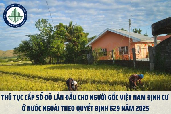 Thủ tục cấp sổ đỏ lần đầu cho người gốc Việt Nam định cư ở nước ngoài theo Quyết định 629 năm 2025