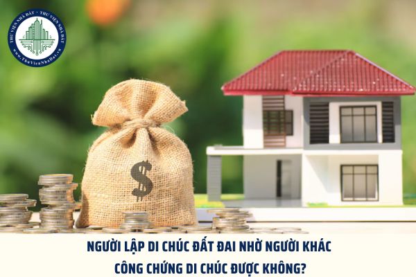 Người lập di chúc đất đai nhờ người khác công chứng di chúc được không?