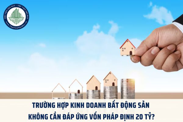 Trường hợp kinh doanh bất động sản không cần đáp ứng vốn pháp định 20 tỷ?