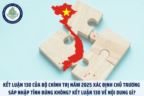Kết Luận 130 của Bộ Chính trị năm 2025 xác định chủ trương sáp nhập tỉnh đúng không? Kết Luận 130 về nội dung gì?