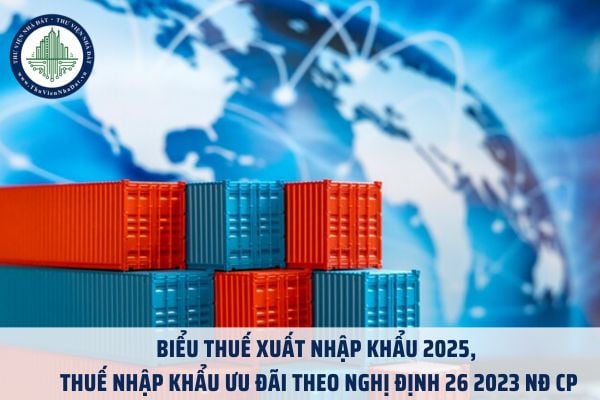Biểu thuế xuất nhập khẩu 2025, thuế nhập khẩu ưu đãi theo Nghị định 26 2023 NĐ CP