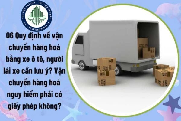 06 Quy định về vận chuyển hàng hoá bằng xe ô tô, người lái xe cần lưu ý? Vận chuyển hàng hoá nguy hiểm phải có giấy phép không?