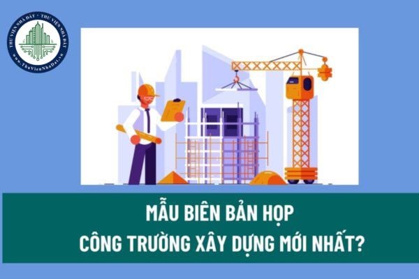 Mẫu Biên bản họp công trường xây dựng mới nhất? Các yêu cầu bắt buộc đối với công trường xây dựng? 