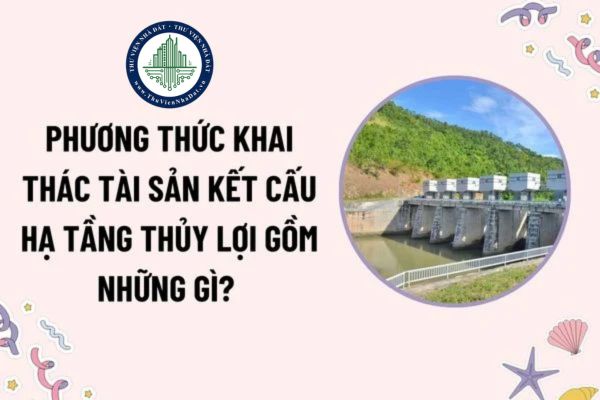 Phương thức khai thác tài sản kết cấu hạ tầng thủy lợi gồm những gì? Thẩm quyền phê duyệt Đề án khai thác tài sản kết cấu hạ tầng thủy lợi?