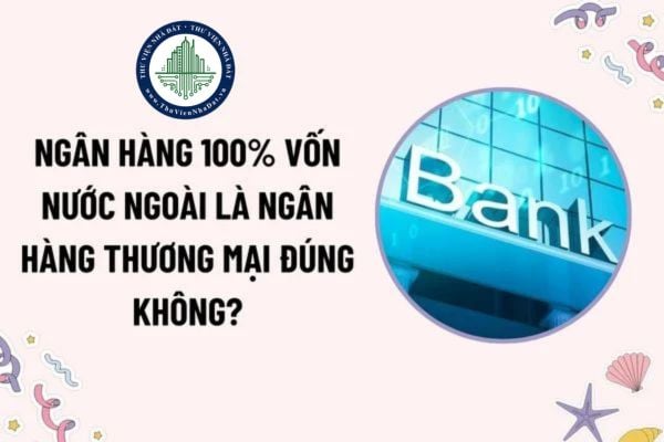 Ngân hàng 100% vốn nước ngoài là ngân hàng thương mại đúng không? Chủ sở hữu ngân hàng là tổ chức tín dụng nước ngoài phải có tổng tài sản bao nhiêu?