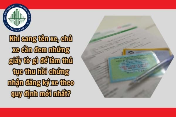 Khi sang tên xe, chủ xe cần đem những giấy tờ gì để làm thủ tục thu hồi chứng nhận đăng ký xe theo quy định mới nhất?