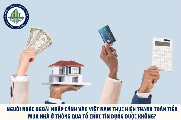 Người nước ngoài nhập cảnh vào Việt Nam thực hiện thanh toán tiền mua nhà ở thông qua tổ chức tín dụng được không?