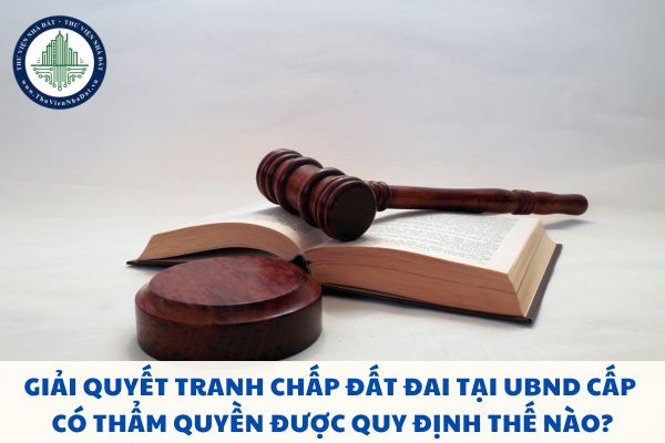 Giải quyết tranh chấp đất đai tại UBND cấp có thẩm quyền được quy định thế nào?