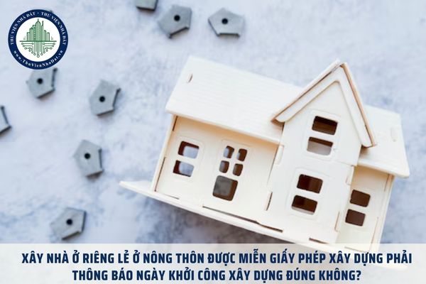 Xây nhà ở riêng lẻ ở nông thôn được miễn giấy phép xây dựng phải thông báo ngày khởi công xây dựng đúng không?