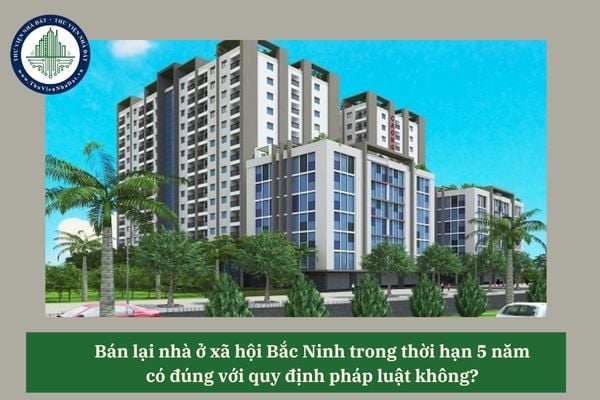 Bán lại nhà ở xã hội Bắc Ninh trong thời hạn 5 năm có đúng với quy định pháp luật không? 