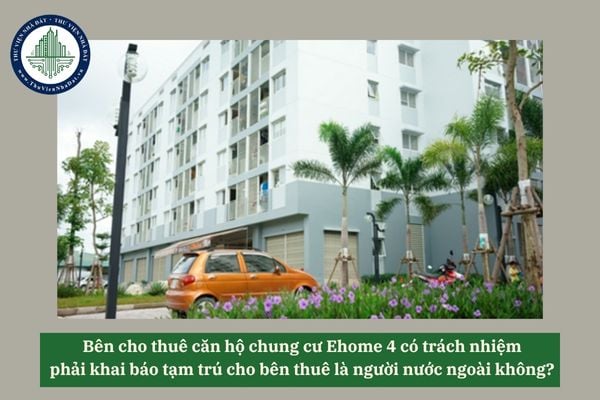 Bên cho thuê căn hộ chung cư Ehome 4 có trách nhiệm phải khai báo tạm trú cho bên thuê là người nước ngoài không? 