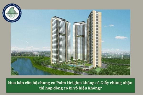 Mua bán căn hộ chung cư Palm Heights không có Giấy chứng nhận  thì hợp đồng có bị vô hiệu không?