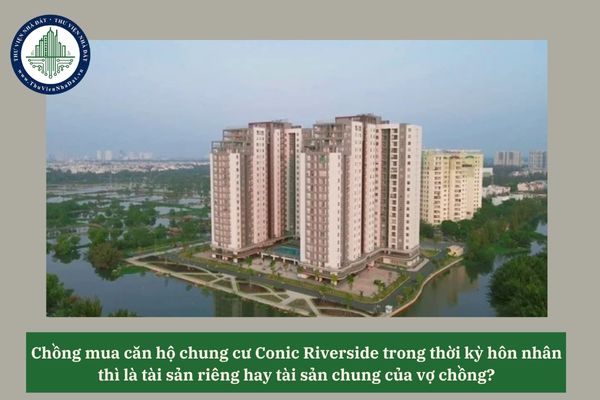 Chồng mua căn hộ chung cư Conic Riverside trong thời kỳ hôn nhân thì là tài sản riêng hay tài sản chung của vợ chồng? 