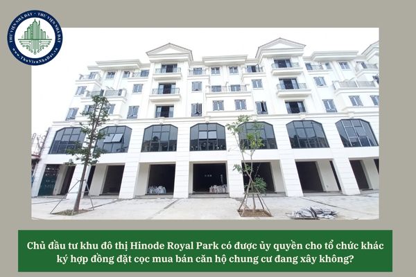 Chủ đầu tư khu đô thị Hinode Royal Park có được ủy quyền cho tổ chức khác ký hợp đồng đặt cọc mua bán căn hộ chung cư đang xây không? 