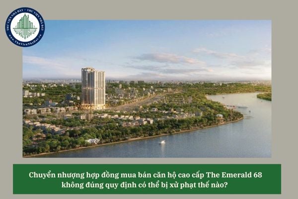 Chuyển nhượng hợp đồng mua bán căn hộ cao cấp The Emerald 68 không đúng quy định có thể bị xử phạt thế nào? 