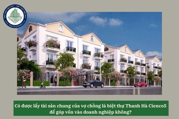 Có được lấy tài sản chung của vợ chồng là biệt thự Thanh Hà Cienco5 để góp vốn vào doanh nghiệp không? 