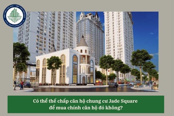 Có thể thế chấp căn hộ chung cư Jade Square để mua chính căn hộ đó không? 