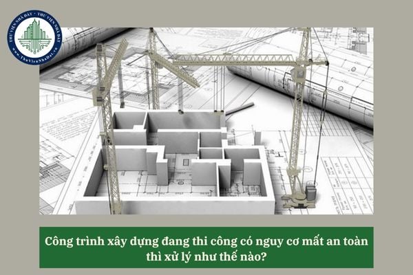 Công trình xây dựng đang thi công có nguy cơ mất an toàn thì xử lý như thế nào? 