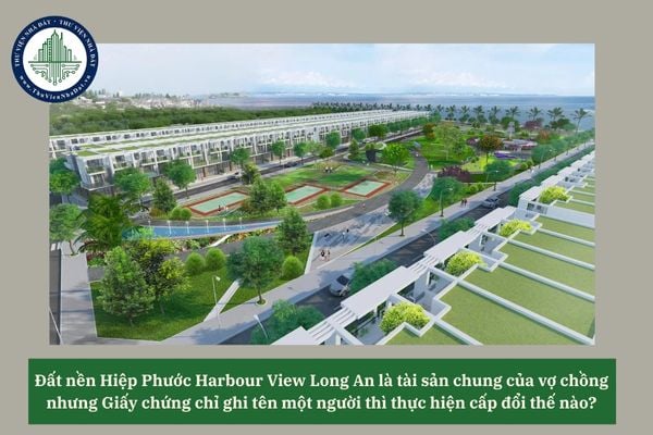 Đất nền Hiệp Phước Harbour View Long An là tài sản chung của vợ chồng nhưng Giấy chứng chỉ ghi tên một người thì thực hiện cấp đổi thế nào? 