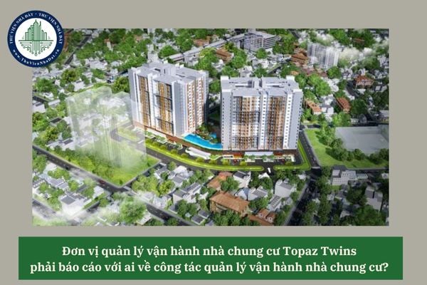 Đơn vị quản lý vận hành nhà chung cư Topaz Twins phải báo cáo với ai về công tác quản lý vận hành nhà chung cư? 