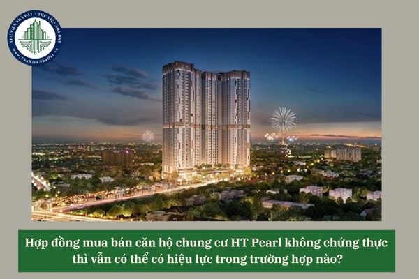 Hợp đồng mua bán căn hộ chung cư HT Pearl không chứng thực thì vẫn có thể có hiệu lực trong trường hợp nào?