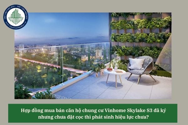 Hợp đồng mua bán căn hộ chung cư Vinhome Skylake S3 đã ký nhưng chưa đặt cọc thì phát sinh hiệu lực chưa? 