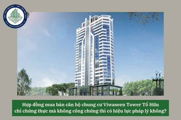 Hợp đồng mua bán căn hộ chung cư Viwaseen Tower Tố Hữu chỉ chứng thực mà không công chứng thì có hiệu lực pháp lý không? 