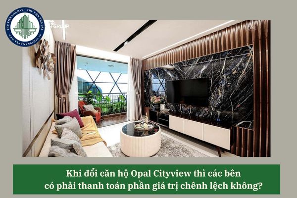 Khi đổi căn hộ Opal Cityview thì các bên có phải thanh toán phần giá trị chênh lệch không? 