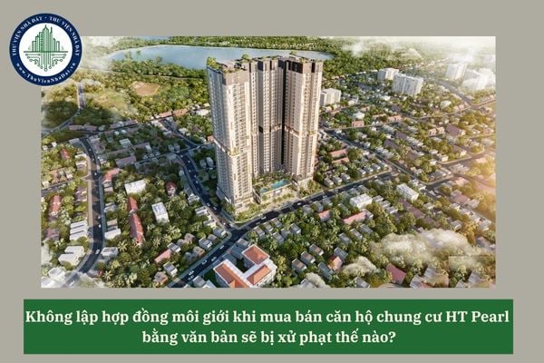 Không lập hợp đồng môi giới khi mua bán căn hộ chung cư HT Pearl bằng văn bản sẽ bị xử phạt thế nào? 