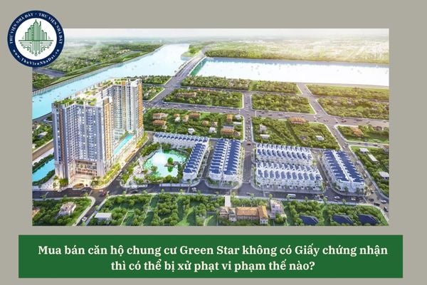 Mua bán căn hộ chung cư Green Star không có Giấy chứng nhận thì có thể bị xử phạt vi phạm thế nào?