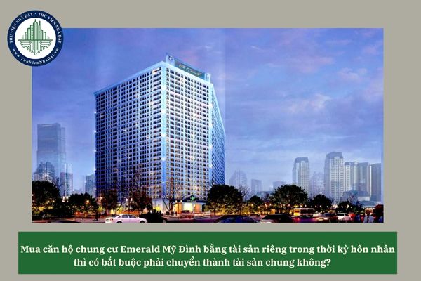 Mua căn hộ chung cư Emerald Mỹ Đình bằng tài sản riêng trong thời kỳ hôn nhân thì có bắt buộc phải chuyển thành tài sản chung không? 